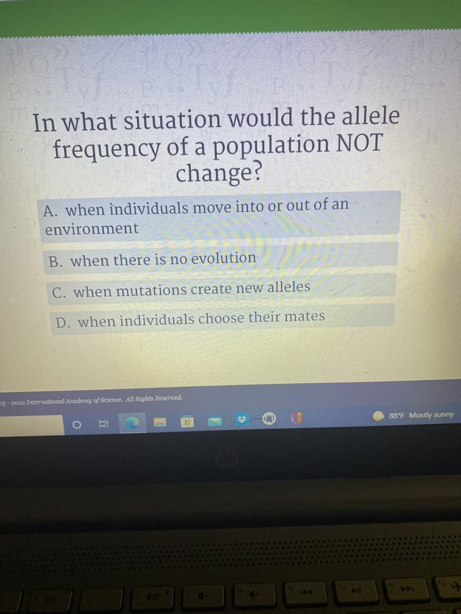 In what situation would the allele
frequency of a population NOT
change?
A. when individuals move into or out of an
environment
B. when there is no evolution
C. when mutations create new alleles
D. when individuals choose their mates
P3-2022 International Academy of Science. All Rights Reserved.
O
H
4+
144
88°F Mostly sunny
441
12 +