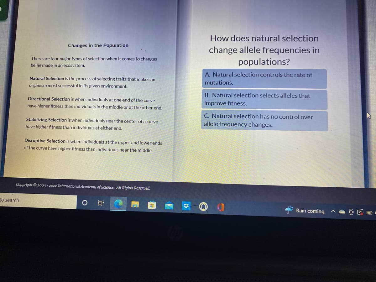 ## Changes in the Population

There are four major types of selection when it comes to changes being made in an ecosystem.

### Natural Selection
Natural Selection is the process of selecting traits that makes an organism most successful in its given environment.

### Directional Selection
Directional Selection is when individuals at one end of the curve have higher fitness than individuals in the middle or at the other end.

### Stabilizing Selection
Stabilizing Selection is when individuals near the center of a curve have higher fitness than individuals at either end.

### Disruptive Selection
Disruptive Selection is when individuals at the upper and lower ends of the curve have higher fitness than individuals near the middle. 

---

## How does natural selection change allele frequencies in populations? 

- **A.** Natural selection controls the rate of mutations.
- **B.** Natural selection selects alleles that improve fitness.
- **C.** Natural selection has no control over allele frequency changes.

---

*Copyright © 2003–2022 International Academy of Science. All Rights Reserved.*