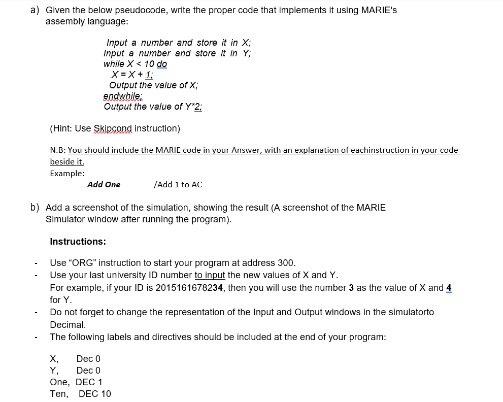 a) Given the below pseudocode, write the proper code that implements it using MARIE's
assembly language:
Input a number and store it in X;
Input a number and store it in Y;
while X < 10 do
X = X +1;
Output the value of X;
endwhile:
Output the value of Y*2:
(Hint: Use Skipcond instruction)
N.B: You should include the MARIE code in your Answer, with an explanation of eachinstruction in your code
beside it.
Example:
Add One
/Add 1 to AC
b) Add a screenshot of the simulation, showing the result (A screenshot of the MARIE
Simulator window after running the program).
Instructions:
Use "ORG" instruction to start your program at address 300.
Use your last university ID number to input the new values of X and Y.
For example, if your ID is 2015161678234, then you will use the number 3 as the value of X and 4
for Y.
Do not forget to change the representation of the Input and Output windows in the simulatorto
Decimal.
The following labels and directives should be included at the end of your program:
X,
Y,
One, DEC 1
Ten,
Dec 0
Dec 0
DEC 10
