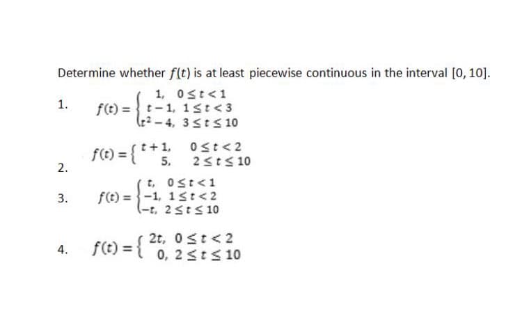 Determine whether f(t) is at least piecewise continuous in the interval [0, 10].
1, 0≤ t < 1
1.
2.
3.
4.
f(t)= t-1,
(2-4,
1 ≤t <3
3sts 10
f(t) = { * * ;
t+1,
5,
t,
0≤t<1
f(t)=-1, 1st <2
(-t, 2 ≤ t ≤ 10
f(t) = {
0≤t <2
2 ≤t≤ 10
2t, 0≤t < 2
0, 2 ≤t≤ 10