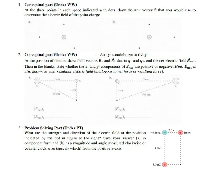 1. Conceptual part (Under WW)
At the three points in each space indicated with dots, draw the unit vector î that you would use to
determine the electric field of the point charge.
b.
2. Conceptual part (Under WW)
- Analysis enrichment activity
At the position of the dot, draw field vectors E, and Ez due to q, and q2, and the net electric field Enet-
Then in the blanks, state whether the x- and y- components of Enet are positive or negative. Hint: Enet is
also known as your resultant electric field (analogous to net force or resultant force).
2 cm
b.
3 cm
I cm
cm
Vi0 cm
(Enet)x
(Enet)e
(Enetly
(Enetly
3. Problem Solving Part (Under PT)
What are the strength and direction of the electric field at the position -5.0 nC (
indicated by the dot in figure at the right? Give your answer (a) in
component form and (b) as a magnitude and angle measured clockwise or
counter clock wise (specify which) from the positive x-axis.
2.0 cm
10 nC
4.0 cm
5.0 nC
