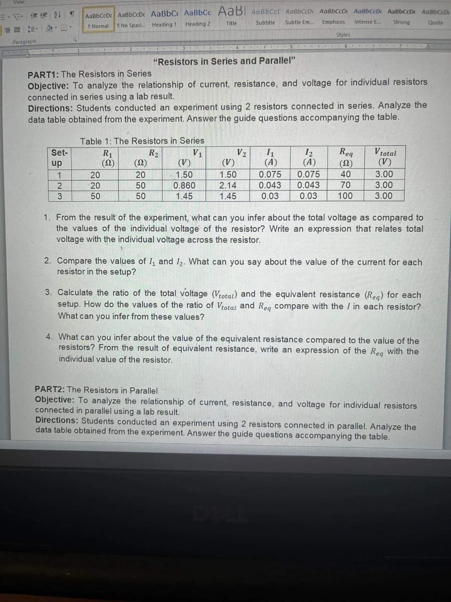 View
三。 清24 T
三 ,-出。
AaBhCcDAaBbCcDc AaBbC AaBbCc AaB AaBbCcl AaBbCcD AaBbCcD AaBbCcD AaBbccDr dgabCD
Heading 2
Title
Subtitle
Subtle Em..
Emphasis
Intense E..
Strong
Quote
1 Normal
I No Spaci. Heading 1
Styles
Paragraph
5.
6 I 7
C 1 I 2 I 3 4 S
"Resistors in Series and Parallel"
PART1: The Resistors in Series
Objective: To analyze the relationship of current, resistance, and voltage for individual resistors
connected in series using a lab result.
Directions: Students conducted an experiment using 2 resistors connected in series. Analyze the
data table obtained from the experiment. Answer the guide questions accompanying the table.
Table 1: The Resistors in Series
V1
(V)
V2
(V)
I2
(A)
Req
(2)
V total
(V)
Set-
R2
(2)
R1
up
(A)
1
20
20
1.50
1.50
0.075
0.075
40
3.00
2
20
50
0.860
2.14
0.043
0.043
70
3.00
3
50
50
1.45
1.45
0.03
0.03
100
3.00
1. From the result of the experiment, what can you infer about the total voltage as compared to
the values of the individual voltage of the resistor? Write an expression that relates total
voltage with the individual voltage across the resistor.
2. Compare the values of I, and I2. What can you say about the value of the current for each
resistor in the setup?
3. Calculate the ratio of the total voltage (Votat) and the equivalent resistance (Reg) for each
setup. How do the values of the ratio of Vtotal and Reg compare with the / in each resistor?
What can you infer from these values?
4. What can you infer about the value of the equivalent resistance compared to the value of the
resistors? From the result of equivalent resistance, write an expression of the Rea with the
individual value of the resistor.
PART2: The Resistors in Parallel
Objective: To analyze the relationship of current, resistance, and voltage for individual resistors
connected in parallel using a lab result.
Directions: Students conducted an experiment using 2 resistors connected in parallel. Analyze the
data table obtained from the experiment. Answer the guide questions accompanying the table.
