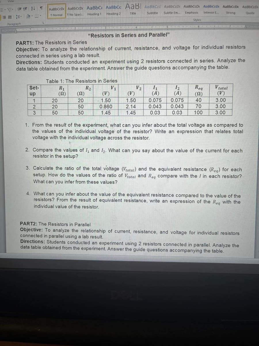 View
三。 青 4 T
三 ,-出。
AaBhCcD AaBbCcDc AaBbC AaBbCc AaB AaBbCcl AaBbCcD AaBbCcD AaBbCcD AaBbCcDr dgabcrD
1 Normal
I No Spaci. Heading 1
Heading 2
Title
Subtitle
Subtle Em..
Emphasis
Intense E...
Strong
Quote
Styles
Paragraph
6 I 7
1 2 I 3 I 4 5
"Resistors in Series and Parallel"
PART1: The Resistors in Series
Objective: To analyze the relationship of current, resistance, and voltage for individual resistors
connected in series using a lab result.
Directions: Students conducted an experiment using 2 resistors connected in series. Analyze the
data table obtained from the experiment. Answer the guide questions accompanying the table.
Table 1: The Resistors in Series
Vtotal
(V)
Req
V1
(V)
V2
(V)
I2
(A)
Set-
R2
(2)
R1
(A)
(2)
40
up
1
20
20
1.50
1.50
0.075
0.075
3.00
2
20
50
0.860
2.14
0.043
0.043
70
3.00
3
50
50
1.45
1.45
0.03
0.03
100
3.00
1. From the result of the experiment, what can you infer about the total voltage as compared to
the values of the individual voltage of the resistor? Write an expression that relates total
voltage with the individual voltage across the resistor.
2. Compare the values of I, and I2. What can you say about the value of the current for each
resistor in the setup?
3. Calculate the ratio of the total voltage (Vrotal) and the equivalent resistance (Reg) for each
setup. How do the values of the ratio of Vtotal and Reg compare with the / in each resistor?
What can you infer from these values?
4. What can you infer about the value of the equivalent resistance compared to the value of the
resistors? From the result of equivalent resistance, write an expression of the Rea with the
individual value of the resistor.
PART2: The Resistors in Parallel
Objective: To analyze the relationship of current, resistance, and voltage for individual resistors
connected in parallel using a lab result.
Directions: Students conducted an experiment using 2 resistors connected in parallel. Analyze the
data table obtained from the experiment. Answer the guide questions accompanying the table.
