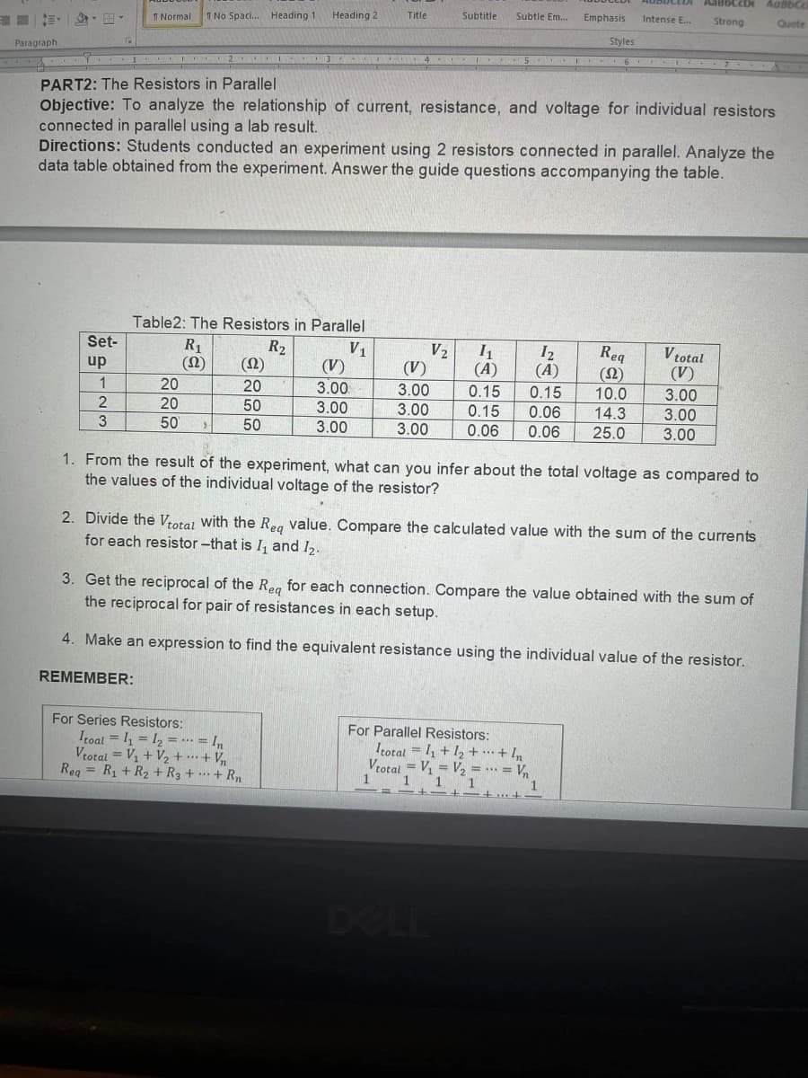 IE - -
I Normal
T No Spaci. Heading 1
Heading 2
Title
Subtitle
Subtle Em.
Emphasis
Intense E..
Strong
Quote
Paragraph
Styles
I 2 I 3 4 I
PART2: The Resistors in Parallel
Objective: To analyze the relationship of current, resistance, and voltage for individual resistors
connected in parallel using a lab result.
Directions: Students conducted an experiment using 2 resistors connected in parallel. Analyze the
data table obtained from the experiment. Answer the guide questions accompanying the table.
Table2: The Resistors in Parallel
Set-
R1
(0)
R2
(2)
V1
(V)
V2
I2
(A)
Reg
(N)
10.0
V total
(V)
up
(V)
(A)
1
20
20
3.00
3.00
0.15
0.15
3.00
20
50
3.00
3.00
0.15
0.06
14.3
3.00
3.
50
50
3.00
3.00
0.06
0.06
25.0
3.00
1. From the result of the experiment, what can you infer about the total voltage as compared to
the values of the individual voltage of the resistor?
2. Divide the Vrotal with the Reg value. Compare the calculated value with the sum of the currents
for each resistor -that is I, and I2.
3. Get the reciprocal of the Reg for each connection. Compare the value obtained with the sum of
the reciprocal for pair of resistances in each setup.
4. Make an expression to find the equivalent resistance using the individual value of the resistor.
REMEMBER:
For Series Resistors:
Itoal = I, = 12 = … = In
Vtotal = V1 + V2+ …+ V
Reg = R1 + R2 + R3 + …· + Rn
For Parallel Resistors:
Trotal = 1, + 1, + …+ In
Vtotal = V, = V, = .. = V,
1
1
1
DEL
