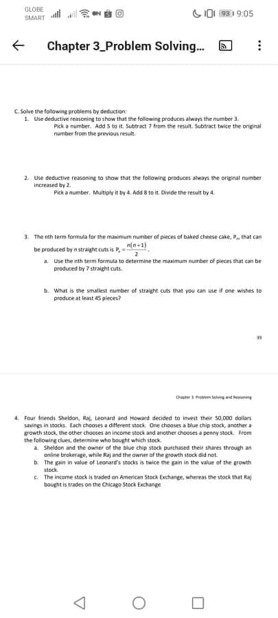 GLOBE
SI0I 93 9:05
SMART
Chapter 3_Problem Solving...
C. Solve the following problems by detfuction:
1. Use deductive reasoning to show that the folawing produces always the number 3.
Pick a number. Add 5 to it. Subitract 7 from the result. Subtract twice the original
number from the previous result.
2. Use deductive reasoning to show that the following produces always the original number
Increased by 2.
Pick a number. Multiply it by 4. Add 8 to it. Divide the result by 4.
3. The nth term formula for the maximum number of pieces of baked cheese cake, P that can
be produced by n straight cuts is P,=
a. Use the nth term formula to determine the maximum number of pieces that can be
n(n+1)
produced by 7 straight cuts.
b. What is the smallest number of straight cuts that you can use if one wishes to
produce at least 45 pieces?
Chapter Putem Se d enng
4. Four friends Sheldon, Raj. Leonard and Howard decided to invest their 50,000 dallars
savings in stacks. Each chooses a different stock. One thooses a blue chip stock, another a
growth stock, the other chooses an income stock and another chooses a penny stock. From
the folowing clues, determine who bought which stock
a. Sheldan and the owner of the blue chip stock putchased their shares through an
online brokerage, while Raj and the owner of the growth stock did not.
b. The gain in value of Leonard's stocks is twice the gain in the value of the growth
stock.
E. The income stock is traded on American Stock Exchange, whereas the stock that Raj
bought is trades on the Chicago Stock Exchange
