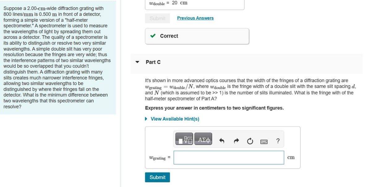Suppose a 2.00-cm-wide diffraction grating with
800 lines/mm is 0.500 m in front of a detector,
forming a simple version of a "half-meter
spectrometer." A spectrometer is used to measure
the wavelengths of light by spreading them out
across a detector. The quality of a spectrometer is
its ability to distinguish or resolve two very similar
wavelengths. A simple double slit has very poor
resolution because the fringes are very wide; thus
the interference patterns of two similar wavelengths
would be so overlapped that you couldn't
distinguish them. A diffraction grating with many
slits creates much narrower interference fringes,
allowing two similar wavelengths to be
distinguished by where their fringes fall on the
detector. What is the minimum difference between
two wavelengths that this spectrometer can
resolve?
Wdouble 20 cm
Submit
Previous Answers
✓ Correct
Part C
It's shown in more advanced optics courses that the width of the fringes of a diffraction grating are
Wgrating = Wdouble/N, where wdouble is the fringe width of a double slit with the same slit spacing d
and N (which is assumed to be >> 1) is the number of slits illuminated. What is the fringe with of the
half-meter spectrometer of Part A?
Express your answer in centimeters to two significant figures.
▸ View Available Hint(s)
Wgrating
Submit
ΜΕ ΑΣΦ
?
cm