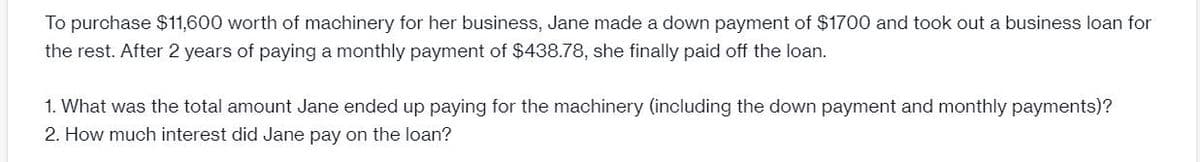 To purchase $11,600 worth of machinery for her business, Jane made a down payment of $1700 and took out a business loan for
the rest. After 2 years of paying a monthly payment of $438.78, she finally paid off the loan.
1. What was the total amount Jane ended up paying for the machinery (including the down payment and monthly payments)?
2. How much interest did Jane pay on the loan?