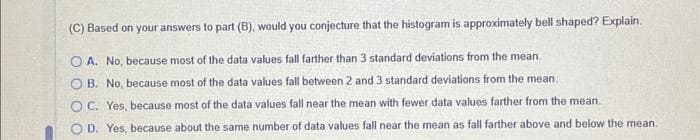 K
Consider the following set of ungrouped sample data. Answer parts A through D
34 3302 265 70
(A) Find the mean and standard deviation of the ungrouped sample data
x=3.5 (Type an integer or a decimal)
SH (Type an integer or decimal rounded to three decimal places as needed)
(B) What proportion of the measurements lies within 1 standard deviation of the mean? Within 2 standard deviations? Within 3 standard deviations?
% of the data values fall within 1 standard deviation of the mean
% of the data values fall within 2 standard deviations of the mean
% of the data values fall within 3 standard deviations of the mean
(C) Based on your answers to part (B), would you conjecture that the histogram is approximately bell shaped? Explain