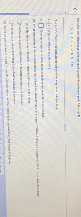 K
Consider the following set of ungrouped sample data. Answer parts A through D
34 3302 265 70
(A) Find the mean and standard deviation of the ungrouped sample data
x=3.5 (Type an integer or a decimal)
SH (Type an integer or decimal rounded to three decimal places as needed)
(B) What proportion of the measurements lies within 1 standard deviation of the mean? Within 2 standard deviations? Within 3 standard deviations?
% of the data values fall within 1 standard deviation of the mean
% of the data values fall within 2 standard deviations of the mean
% of the data values fall within 3 standard deviations of the mean
(C) Based on your answers to part (B), would you conjecture that the histogram is approximately bell shaped? Explain
