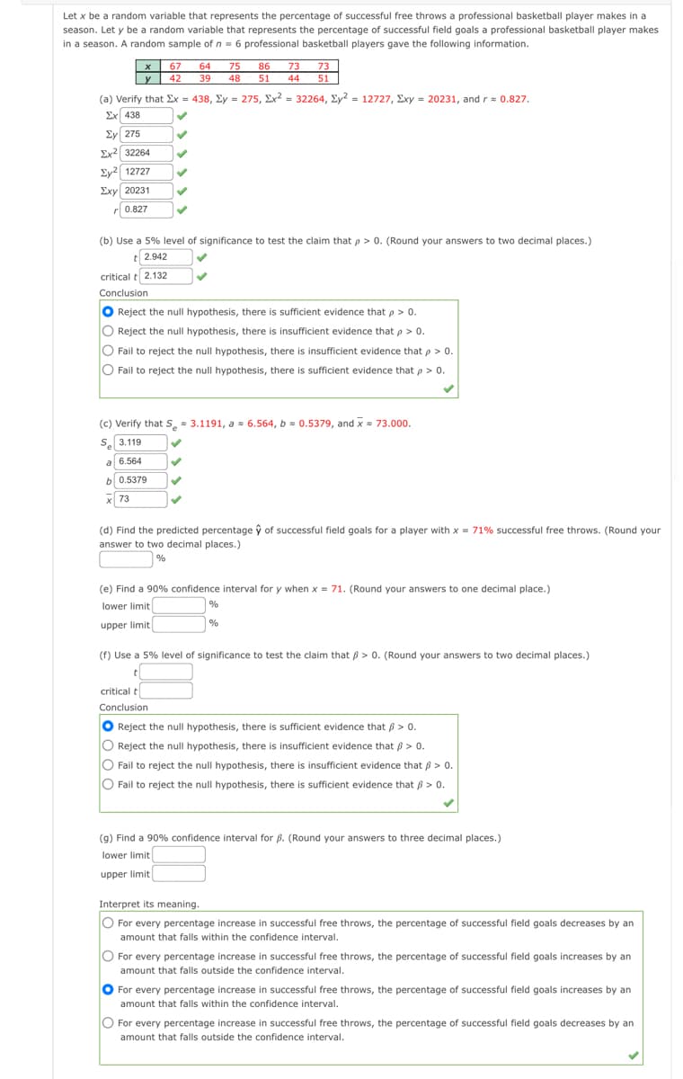 Let x be a random variable that represents the percentage of successful free throws a professional basketball player makes in a
season. Let y be a random variable that represents the percentage of successful field goals a professional basketball player makes
in a season. A random sample of n = 6 professional basketball players gave the following information.
x
67
64
75
86
73
73
y 42
39
48 51
44
51
(a) Verify that Ex = 438, Ey = 275, Ex? = 32264, Ey? = 12727, Exy = 20231, and r= 0.827.
Σχ 438
Ey 275
Ex2 32264
Ey2 12727
Exy 20231
r 0.827
(b) Use a 5% level of significance to test the claim that p > 0. (Round your answers to two decimal places.)
t 2.942
critical t 2.132
Conclusion
O
Reject the null hypothesis, there is sufficient evidence that p > o.
O Reject the null hypothesis, there is insufficient evidence that p > 0.
O Fail to reject the null hypothesis, there is insufficient evidence that p > 0.
O Fail to reject the null hypothesis, there is sufficient evidence that p > 0.
(c) Verify that S, - 3.1191, a = 6.564, b = 0.5379, and x = 73.000.
S. 3.119
a 6.564
b0.5379
x 73
(d) Find the predicted percentage ŷ of successful field goals for a player with x = 71% successful free throws. (Round your
answer to two decimal places.)
|%
(e) Find a 90% confidence interval for y when x = 71. (Round your answers to one decimal place.)
lower limit
%
%
upper limit
(f) Use a 5% level of significance to test the claim that 6 > 0. (Round your answers to two decimal places.)
t
critical t
Conclusion
Reject the null hypothesis, there is sufficient evidence that p > 0.
Reject the null hypothesis, there is insufficient evidence that ß > 0.
O Fail to reject the null hypothesis, there is insufficient evidence that B > 0.
O Fail to reject the null hypothesis, there is sufficient evidence that B > 0.
(9) Find a 90% confidence interval for ß. (Round your answers to three decimal places.)
lower limit
upper limit
Interpret its meaning.
O For every percentage increase in successful free throws, the percentage of successful field goals decreases by an
amount that falls within the confidence interval.
O For every percentage increase in successful free throws, the percentage of successful field goals increases by an
amount that falls outside the confidence interval.
O For every percentage increase in successful free throws, the percentage of successful field goals increases by an
amount that falls within the confidence interval.
O For every percentage increase in successful free throws, the percentage of successful field goals decreases by an
amount that falls outside the confidence interval.
