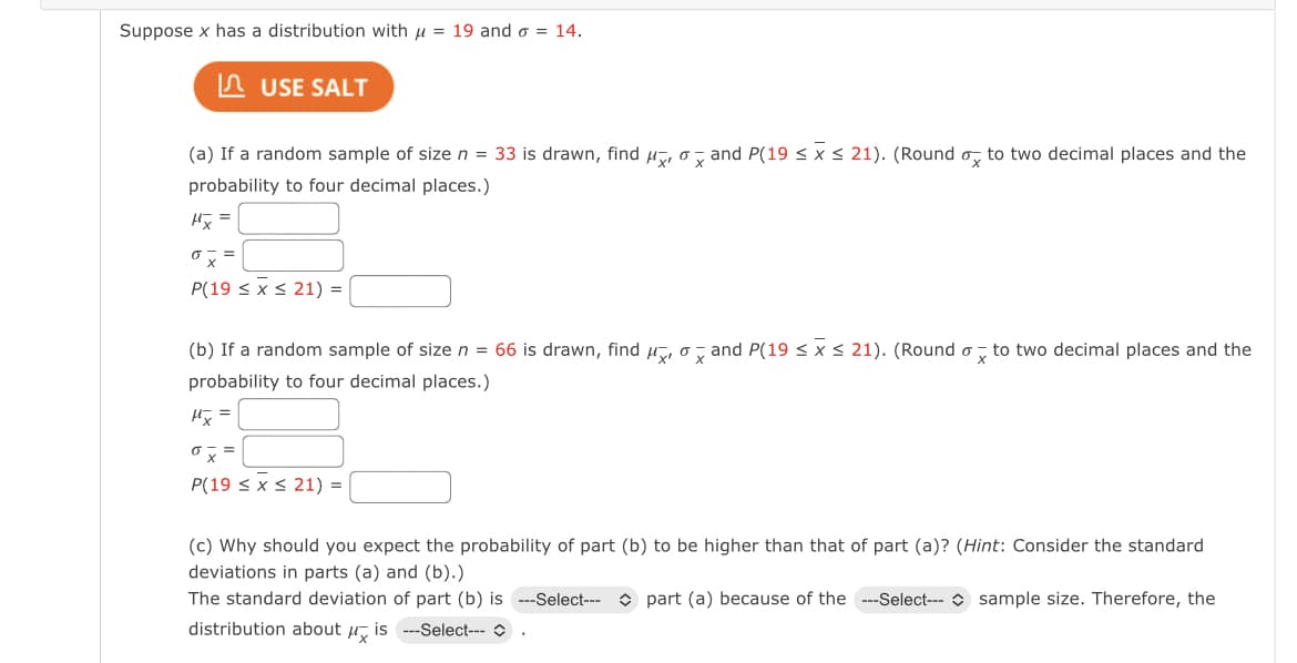 Suppose x has a distribution with u = 19 and o = 14.
n USE SALT
(a) If a random sample of size n = 33 is drawn, find u, o , and P(19 < x < 21). (Round o, to two decimal places and the
probability to four decimal places.)
阪=
『ス=
P(19 < x s 21) =
(b) If a random sample of size n = 66 is drawn, find u, o, and P(19 < x< 21). (Round o, to two decimal places and the
probability to four decimal places.)
『ス=
P(19 < x < 21) =
(c) Why should you expect the probability of part (b) to be higher than that of part (a)? (Hint: Consider the standard
deviations in parts (a) and (b).)
The standard deviation of part (b) is ---Select--- O part (a) because of the ---Select--- O sample size. Therefore, the
distribution about u, is ---Select--- O
