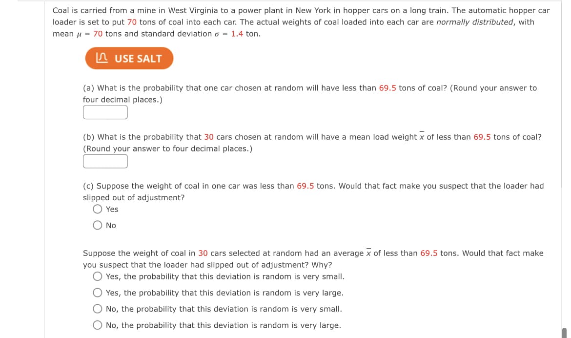 Coal is carried from a mine in West Virginia to a power plant in New York in hopper cars on a long train. The automatic hopper car
loader is set to put 70 tons of coal into each car. The actual weights of coal loaded into each car are normally distributed, with
mean u = 70 tons and standard deviation o = 1.4 ton.
n USE SALT
(a) What is the probability that one car chosen at random will have less than 69.5 tons of coal? (Round your answer to
four decimal places.)
(b) What is the probability that 30 cars chosen at random will have a mean load weight x of less than 69.5 tons of coal?
(Round your answer to four decimal places.)
(c) Suppose the weight of coal in one car was less than 69.5 tons. Would that fact make you suspect that the loader had
slipped out of adjustment?
O Yes
O No
Suppose the weight of coal in 30 cars selected at random had an average x of less than 69.5 tons. Would that fact make
you suspect that the loader had slipped out of adjustment? Why?
O Yes, the probability that this deviation is random is very small.
O Yes, the probability that this deviation is random is very large.
O No, the probability that this deviation is random is very small.
O No, the probability that this deviation is random is very large.
