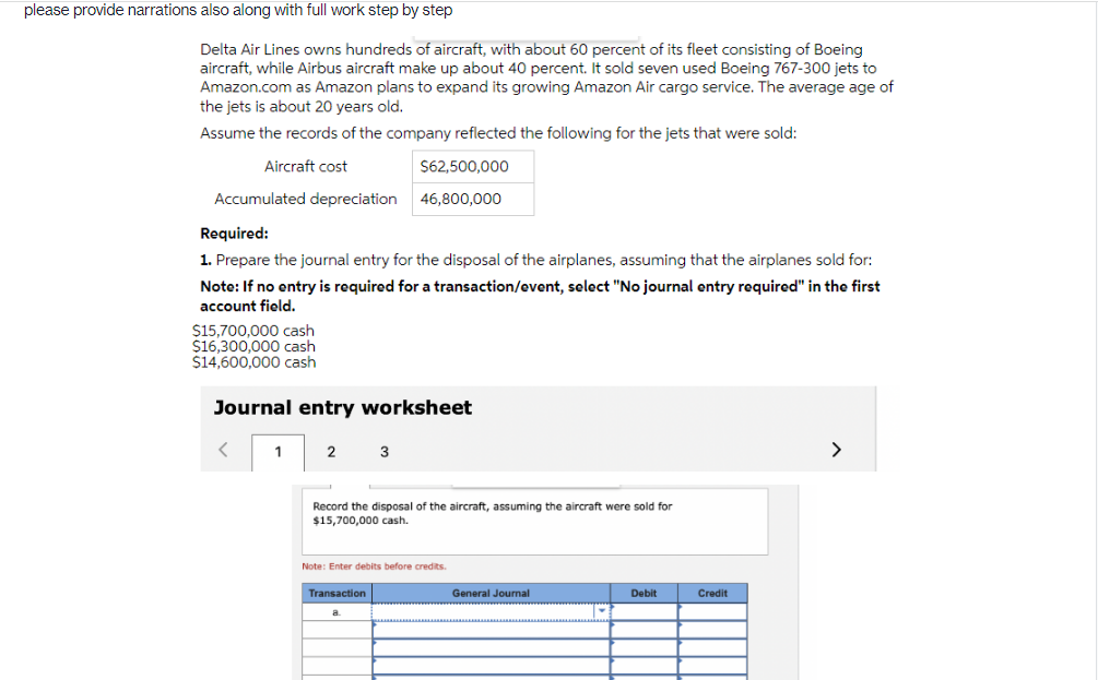 please provide narrations also along with full work step by step
Delta Air Lines owns hundreds of aircraft, with about 60 percent of its fleet consisting of Boeing
aircraft, while Airbus aircraft make up about 40 percent. It sold seven used Boeing 767-300 jets to
Amazon.com as Amazon plans to expand its growing Amazon Air cargo service. The average age of
the jets is about 20 years old.
Assume the records of the company reflected the following for the jets that were sold:
Aircraft cost
Accumulated depreciation
Required:
1. Prepare the journal entry for the disposal of the airplanes, assuming that the airplanes sold for:
Note: If no entry is required for a transaction/event, select "No journal entry required" in the first
account field.
$15,700,000 cash
$16,300,000 cash
$14,600,000 cash
Journal entry worksheet
<
1
2
$62,500,000
46,800,000
3
Record the disposal of the aircraft, assuming the aircraft were sold for
$15,700,000 cash.
Transaction
Note: Enter debits before credits.
a
General Journal
Debit
Credit
>