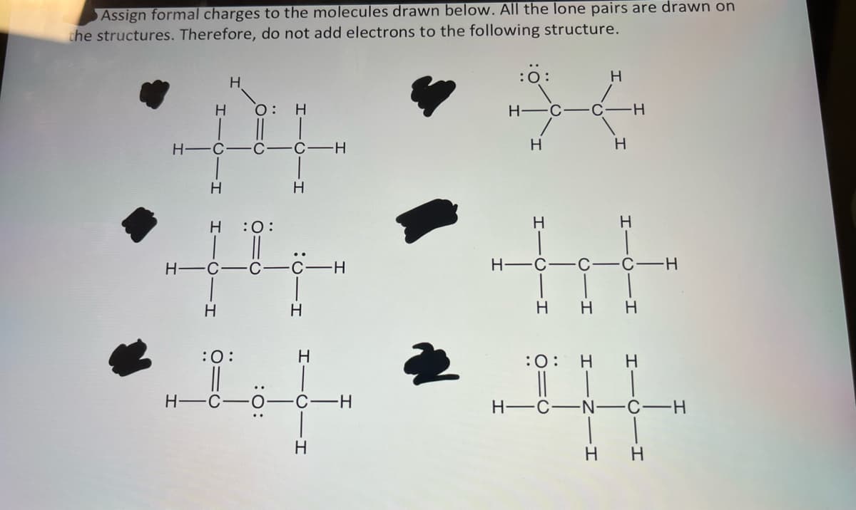 Assign formal charges to the molecules drawn below. All the lone pairs are drawn on
the structures. Therefore, do not add electrons to the following structure.
н
н
н-с-с-с-н
H-C
н
н
H :0:
0:
:O:
н-с
н
Н
н
Н
-О-І
—н
-O-C-H
H-C
Н
Н-
Н
н-с-с
Н
Н
C-H
н
Н
C
Н Н
:0: н н
·N· С
Н н
н
-Н