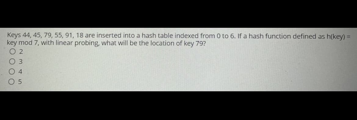 Keys 44, 45, 79, 55, 91, 18 are inserted into a hash table indexed from 0 to 6. If a hash function defined as h(key) =
key mod 7, with linear probing, what will be the location of key 79?
2
O 3
04
05