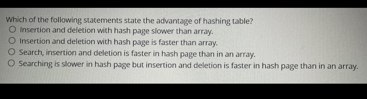 Which of the following statements state the advantage of hashing table?
O Insertion and deletion with hash page slower than array.
Insertion and deletion with hash page is faster than array.
O Search, insertion and deletion is faster in hash page than in an array.
Searching is slower in hash page but insertion and deletion is faster in hash page than in an array.