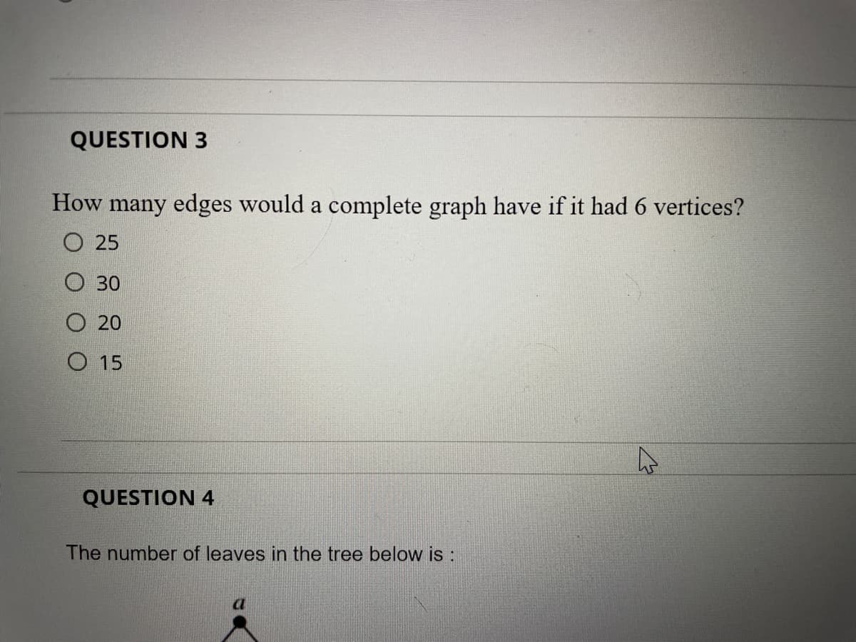 QUESTION 3
How many edges would a complete graph have if it had 6 vertices?
O 25
O 30
O 20
O 15
QUESTION 4
The number of leaves in the tree below is :
