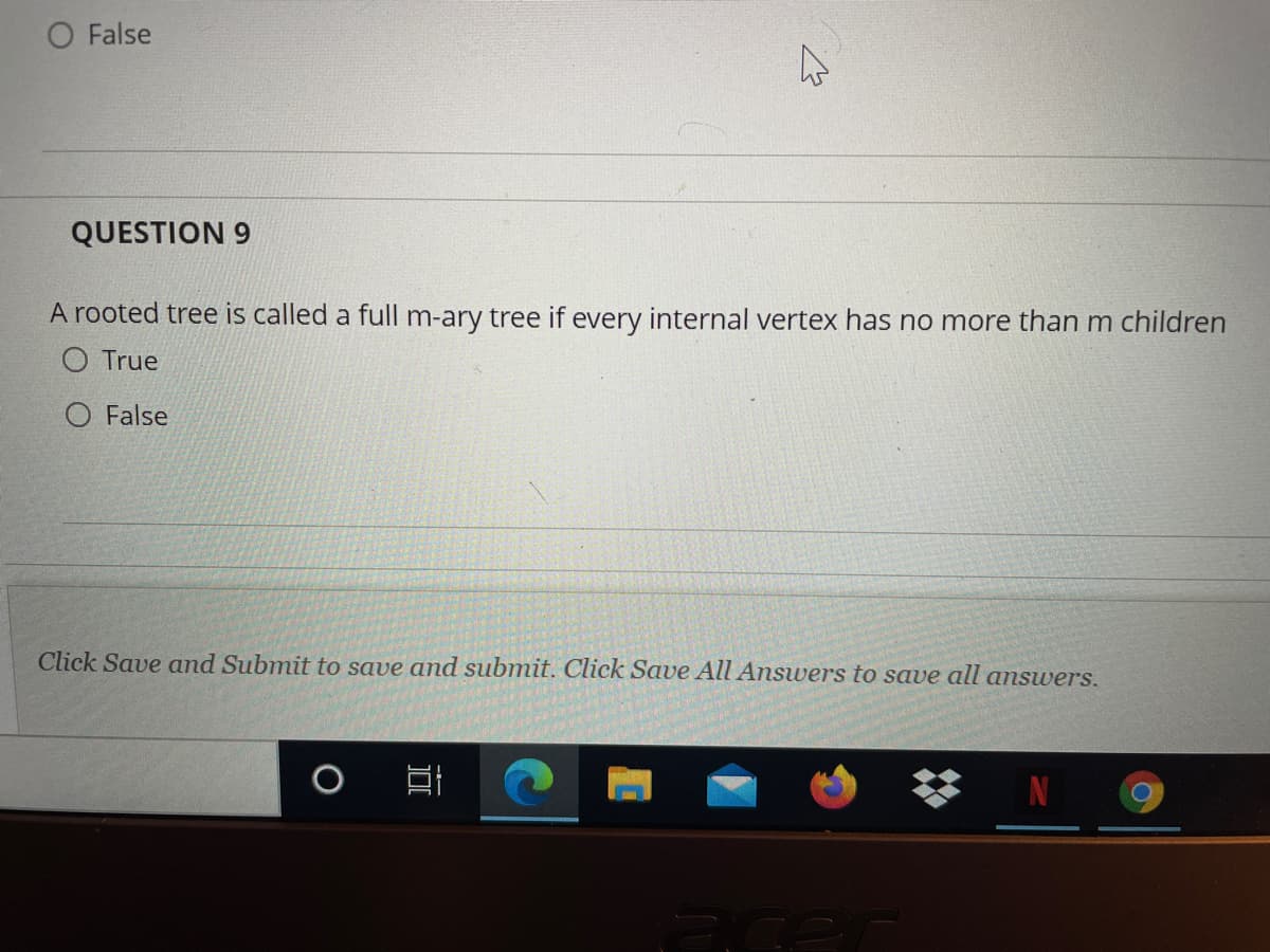 False
QUESTION 9
A rooted tree is called a full m-ary tree if every internal vertex has no more than m children
O True
O False
Click Save and Submit to save and submit. Click Save All Answers to save all answers.
