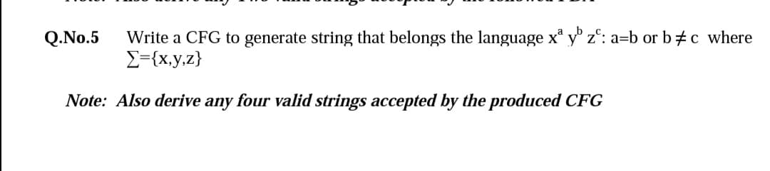 Write a CFG to generate string that belongs the language x* y" z°: a=b or b#c where
E={x,y,z}
Q.No.5
Note: Also derive any four valid strings accepted by the produced CFG
