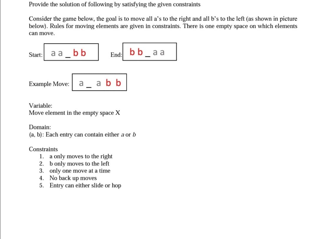 Provide the solution of following by satisfying the given constraints
Consider the game below, the goal is to move all a's to the right and all b's to the left (as shown in picture
below). Rules for moving elements are given in constraints. There is one empty space on which elements
can move.
Start: a a_ b b
bb_aa
End:
Example Move:
a
a bb
Variable:
Move element in the empty space X
Domain:
(a, b): Each entry can contain either a or b
Constraints
1. a only moves to the right
2. b only moves to the left
3. only one move at a time
4. No back up moves
5. Entry can either slide or hop
