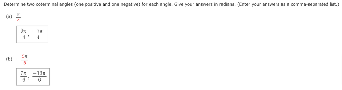 Determine two coterminal angles (one positive and one negative) for each angle. Give your answers in radians. (Enter your answers as a comma-separated list.)
(a)
4
9n
-7n
4
4
5n
(b)
6
7n -137
6
