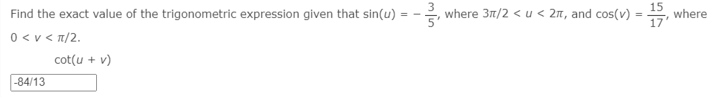 Find the exact value of the trigonometric expression given that sin(u) = -
where 3t/2 < u < 2n, and cos(v) =
15
where
0 < v < T/2.
cot(u + v)
-84/13
