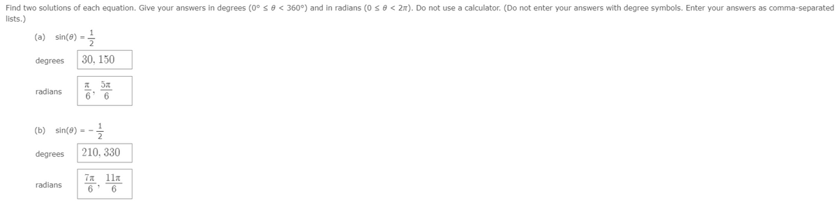 Find two solutions of each equation. Give your answers in degrees (0° < 0 < 360°) and in radians (0 so < 2n). Do not use a calculator. (Do not enter your answers with degree symbols. Enter your answers as comma-separated
lists.)
(a) sin(8) = =
degrees
30, 150
radians
6' 6
(b) sin(0) =
degrees
210, 330
Ίπ 11π
radians
6' 6
