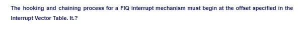 The hooking and chaining process for a FIQ interrupt mechanism must begin at the offset specified in the
Interrupt Vector Table. It.?