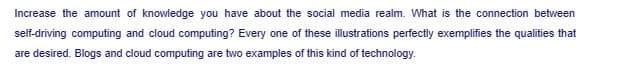 Increase the amount of knowledge you have about the social media realm. What is the connection between
self-driving computing and cloud computing? Every one of these illustrations perfectly exemplifies the qualities that
are desired. Blogs and cloud computing are two examples of this kind of technology.