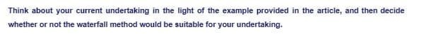 Think about your current undertaking in the light of the example provided in the article, and then decide
whether or not the waterfall method would be suitable for your undertaking.