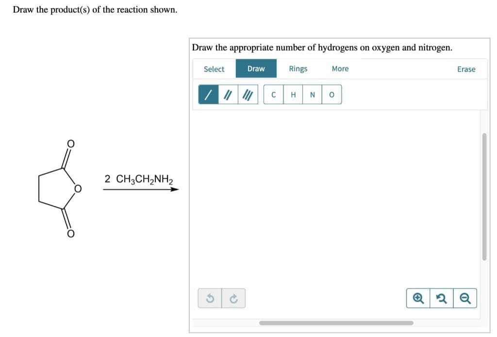 Draw the product(s) of the reaction shown.
2 CH3CH,NH2
Draw the appropriate number of hydrogens on oxygen and nitrogen.
Select
Draw
Rings
C H N
More
O
Q 2
Erase
0