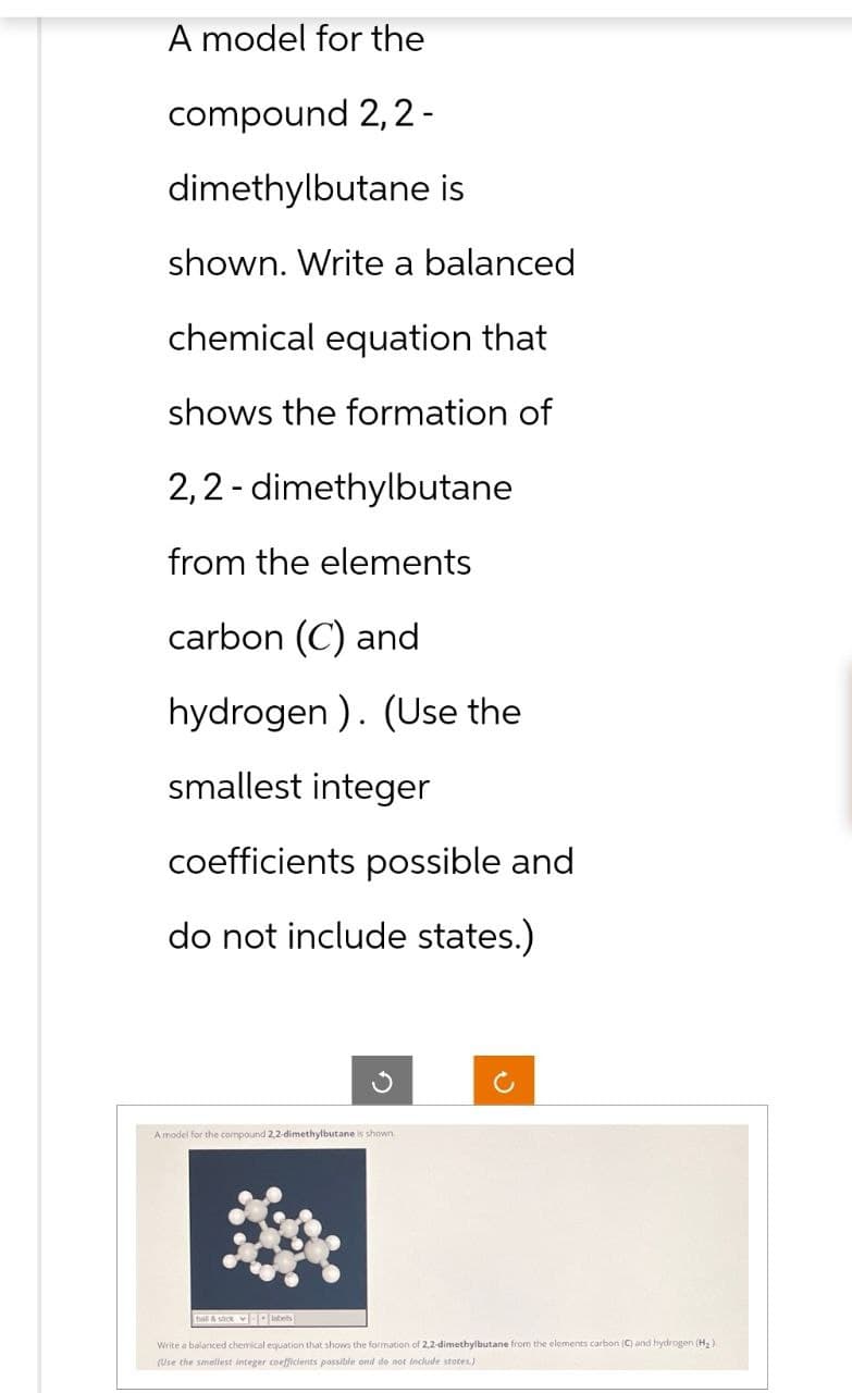 A model for the
compound 2,2-
dimethylbutane is
shown. Write a balanced
chemical equation that
shows the formation of
2,2-dimethylbutane
from the elements
carbon (C) and
hydrogen). (Use the
smallest integer
coefficients possible and
do not include states.)
A model for the compound 2,2-dimethylbutane is shown
Write a balanced chemical equation that shows the formation of 2,2-dimethylbutane from the elements carbon (C) and hydrogen (H₂)
(Use the smallest integer coefficients possible ond do not include states.)