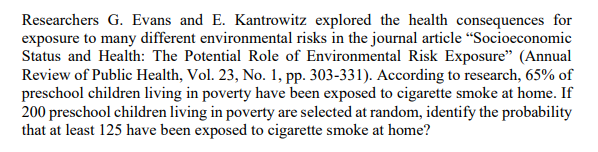 Researchers G. Evans and E. Kantrowitz explored the health consequences for
exposure to many different environmental risks in the journal article “Socioeconomic
Status and Health: The Potential Role of Environmental Risk Exposure" (Annual
Review of Public Health, Vol. 23, No. 1, pp. 303-331). According to research, 65% of
preschool children living in poverty have been exposed to cigarette smoke at home. If
200 preschool children living in poverty are selected at random, identify the probability
that at least 125 have been exposed to cigarette smoke at home?
