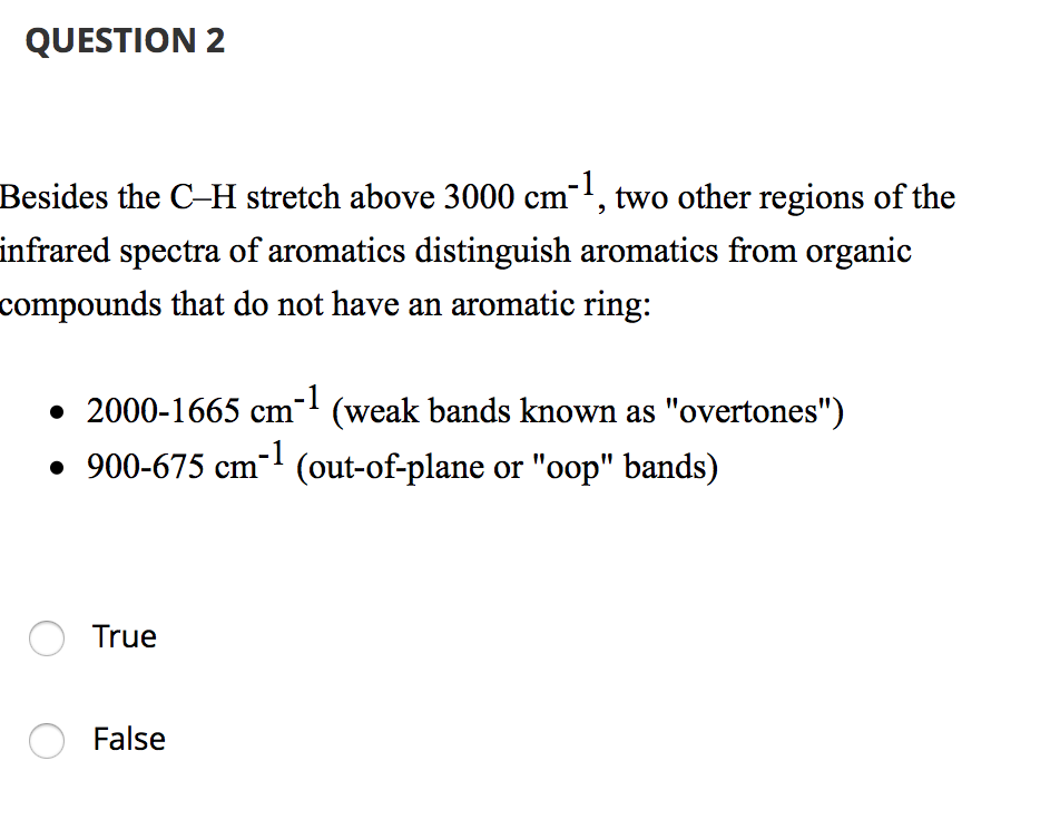 Besides the C-H stretch above 3000 cm-1, two other regions of the
infrared spectra of aromatics distinguish aromatics from organic
compounds that do not have an aromatic ring:
• 2000-1665 cm- (weak bands known as "overtones")
• 900-675 cm-' (out-of-plane or "oop" bands)
True
False
