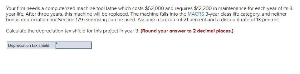 Your firm needs a computerized machine tool lathe which costs $52,000 and requires $12,200 in maintenance for each year of its 3-
year life. After three years, this machine will be replaced. The machine falls into the MACRS 3-year class life category, and neither
bonus depreciation nor Section 179 expensing can be used. Assume a tax rate of 21 percent and a discount rate of 13 percent.
Calculate the depreciation tax shield for this project in year 3. (Round your answer to 2 decimal places.)
Depreciation tax shield