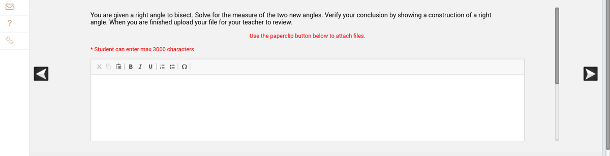 ?
A
You are given a right angle to bisect. Solve for the measure of the two new angles. Verify your conclusion by showing a construction of a right
angle. When you are finished upload your file for your teacher to review.
Use the paperclip button below to attach files.
* Student can enter max 3000 characters
X D
B I U
2
A