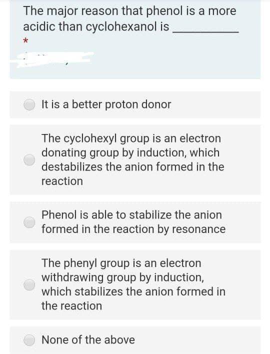 The major reason that phenol is a more
acidic than cyclohexanol is
It is a better proton donor
The cyclohexyl group is an electron
donating group by induction, which
destabilizes the anion formed in the
reaction
Phenol is able to stabilize the anion
formed in the reaction by resonance
The phenyl group is an electron
withdrawing group by induction,
which stabilizes the anion formed in
the reaction
None of the above
