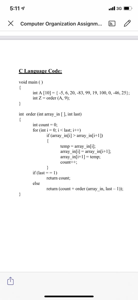 5:11 1
ll 3G
X Computer Organization Assignm...
C Language Code:
void main ( )
{
int A [10] = { -5, 6, 20, -83, 99, 19, 100, 0, -46, 25};
int Z = order (A, 9);
}
int order (int array_in [ ], int last)
{
int count = 0;
for (int i= 0; i < last; i++)
if (array_in[i] > array_in[i+1])
temp = array_in[i];
array_in[i] = array_in[i+1];
array_in[i+1] = temp;
count++;
}
if (last == 1)
return count;
else
return (count + order (array_in, last – 1));
}
