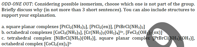 ODD-ONE OUT: Considering possible isomerism, choose which one is not part of the group.
Briefly discuss why (in not more than 3 short sentences). You can also include structures to
support your explanation.
a. square planar complexes [PtCl2(NH3)z], [PtCl2(en)], [PtBrCl(NH3)2]
b. octahedral complexes [CoCl3(NH3)3], [Cr(NH3)2(OH2)4]³*, [FeCl2(OH)2 (ox)]
c. tetrahedral complex [NiBrC1(NH3)(OH2)], square planar complex (PtBrCl(NH3)(OH2)],
octahedral complex [CoCl2(ox)2]3-
