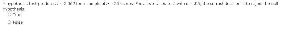 A hypothesis test produces t = 2.062 for a sample of n = 25 scores. For a two-tailed test with a = .05, the correct decision is to reject the null
hypothesis.
O True
False