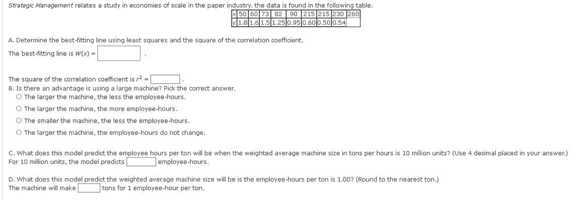 Strategic Management relates a study in economies of scale in the paper industry, the data is found in the following table.
50 60 73 82 90 215 215 230 260
y 1.8 1.6 1.5 1.25 0.95 0.60 0.50 0.54
A. Determine the best-fitting line using least squares and the square of the correlation coefficient.
The best-fitting line is W(x) =
The square of the correlation coefficient is r² =
B. Is there an advantage is using a large machine? Pick the correct answer.
O The larger the machine, the less the employee-hours.
O The larger the machine, the more employee-hours.
O The smaller the machine, the less the employee-hours.
O The larger the machine, the employee-hours do not change.
C. What does this model predict the employee hours per ton will be when the weighted average machine size in tons per hours is 10 million units? (Use 4 decimal placed in your answer.)
For 10 million units, the model predicts
employee-hours.
D. What does this model predict the weighted average machine size will be is the employee-hours per ton is 1.00? (Round to the nearest ton.)
The machine will make
tons for 1 employee-hour per ton.