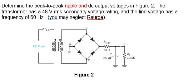 Determine the peak-to-peak ripple and dc output voltages in Figure 2. The
transformer has a 48 V rms secondary voltage rating, and the line voltage has a
frequency of 60 Hz. (you may neglect Rsurge).
120 V rms
00000
ellee
Figure 2
Rug
www
10
100 F
ww
R₁
3.3k