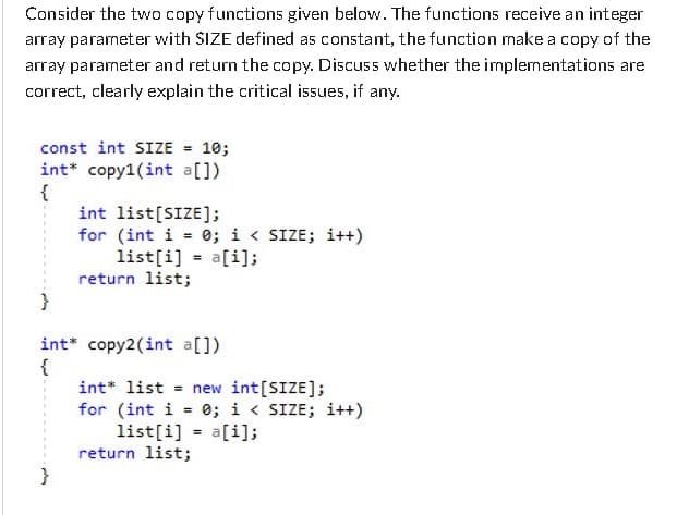 Consider the two copy functions given below. The functions receive an integer
array parameter with SIZE defined as constant, the function make a copy of the
array parameter and return the copy. Discuss whether the implementations are
correct, clearly explain the critical issues, if any.
const int SIZE = 10;
int* copy1(int a[])
{
int list[SIZE];
for (int i = 0; i < SIZE; i++)
list[i] = a[i];
return list;
}
int* copy2(int a[])
{
int* list = new int[SIZE];
for (int i = 0; i < SIZE; i++)
list[i] = a[i];
return list;