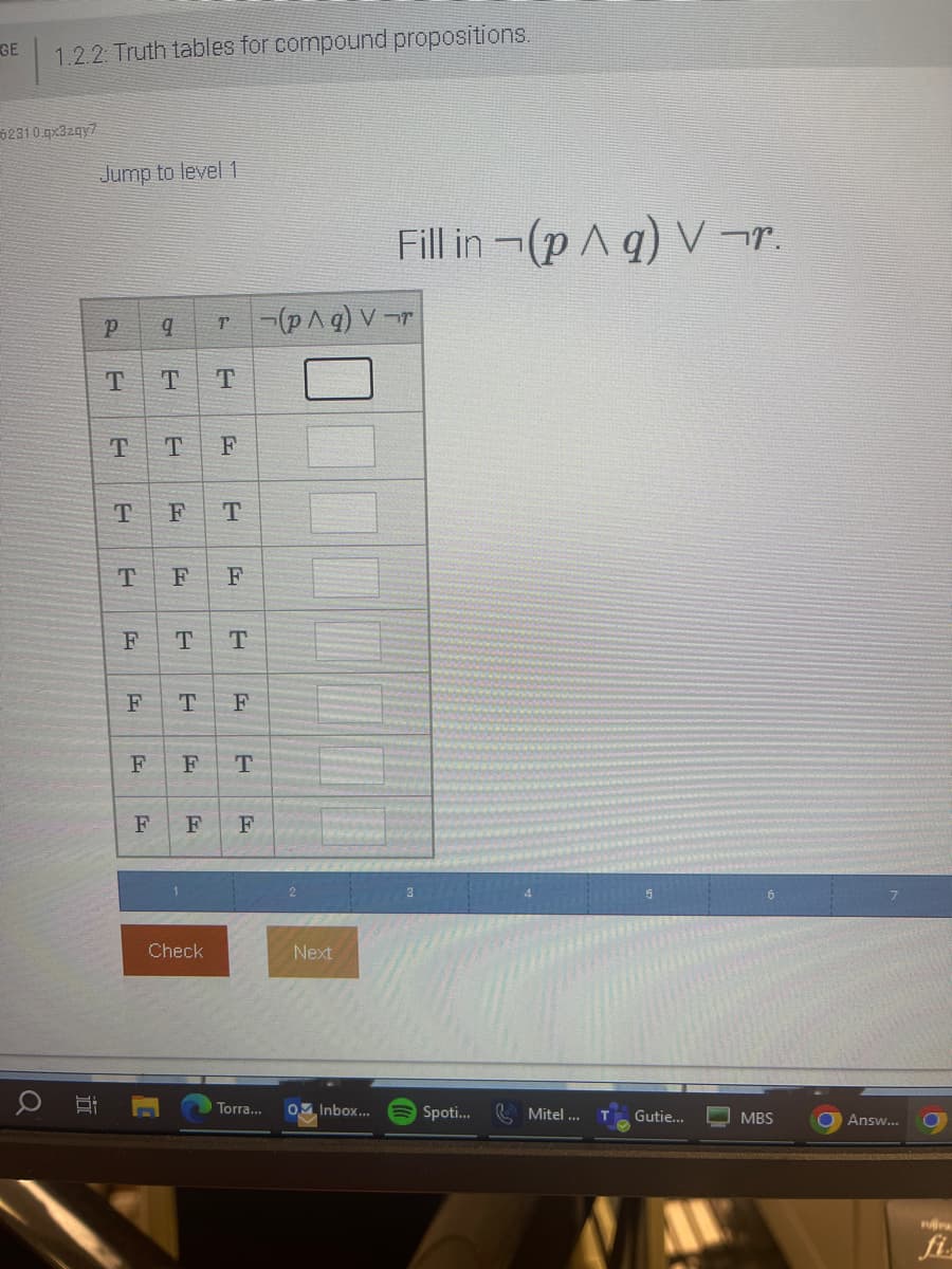 GE
1.2.2: Truth tables for compound propositions.
6231 0.qx3zqy7
O E
Jump to level 1
P 9 r(p^g) Vr
T T
T
T
T
T
F
F
F
F
T F
F T
F F
T T
T F
F T
F F
Check
Next
Fill in (p^q) V¬r.
Torra... O Inbox...
Spoti...
Mitel ...
Gutie...
MBS
Answ...
C