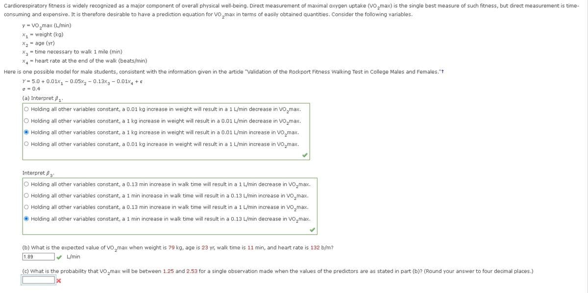 Cardiorespiratory fitness is widely recognized as a major component of overall physical well-being. Direct measurement of maximal oxygen uptake (VO₂max) is the single best measure of such fitness, but direct measurement is time-
consuming and expensive. It is therefore desirable to have a prediction equation for VO₂max in terms of easily obtained quantities. Consider the following variables.
y = VO₂max (L/min)
X₁= weight (kg)
X₂
X2
= age (yr)
X3 = time necessary to walk 1 mile (min)
X4 = heart rate at the end of the walk (beats/min)
Here is one possible model for male students, consistent with the information given in the article "Validation of the Rockport Fitness Walking Test in College Males and Females."t
Y = 5.0+ 0.01x₁0.05x2 -0.13x3 -0.01x4 + €
0 = 0,4
(a) Interpret 1.
O Holding all other variables constant, a 0.01 kg increase in weight will result in a 1 L/min decrease in VO₂max.
O Holding all other variables constant, a 1 kg increase in weight will result in a 0.01 L/min decrease in VO₂max.
Holding all other variables constant, a 1 kg increase in weight will result in a 0.01 L/min increase in VO₂max.
O Holding all other variables constant, a 0.01 kg increase in weight will result in a 1 L/min increase in VO₂max.
Interpret 3.
O Holding all other variables constant, a 0.13 min increase in walk time will result in a 1 L/min decrease in VO₂max.
O Holding all other variables constant, a 1 min increase in walk time will result in a 0.13 L/min increase in VO₂max.
O Holding all other variables constant, a 0.13 min increase in walk time will result in a 1 L/min increase in VO₂max.
Holding all other variables constant, a 1 min increase in walk time will result in a 0.13 L/min decrease in VO₂max.
(b) What is the expected value of VO₂max when weight is 79 kg, age is 23 yr, walk time is 11 min, and heart rate is 132 b/m?
✔ L/min
1.89
(c) What is the probability that VO₂max will be between 1.25 and 2.53 for a single observation made when the values of the predictors are as stated in part (b)? (Round your answer to four decimal places.)