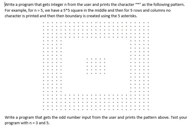 Write a program that gets integer n from the user and prints the character "*" as the following pattern.
For example, for n = 5, we have a 5*5 square in the middle and then for 5 rows and columns no
character is printed and then then boundary is created using the 5 asterisks.
Write a program that gets the odd number input from the user and prints the pattern above. Test your
program with n = 3 and 5.