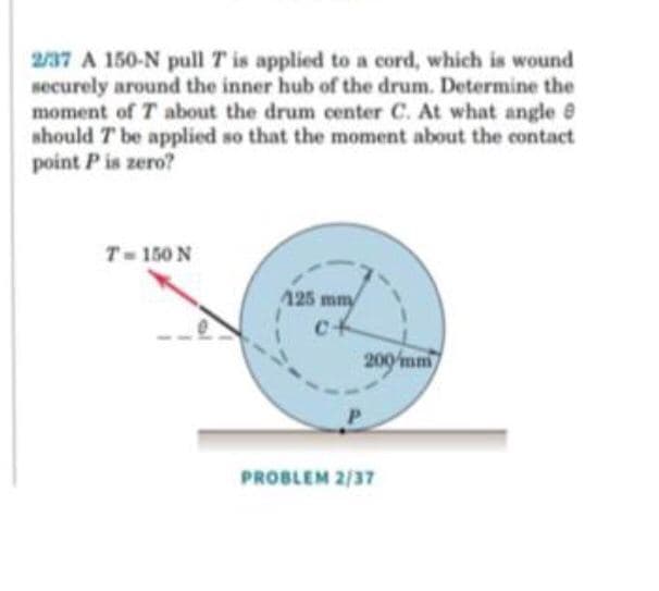 2/37 A 150-N pull T is applied to a cord, which is wound
securely around the inner hub of the drum. Determine the
moment of T about the drum center C. At what angle
should T be applied so that the moment about the contact
point P is zero?
T- 150 N
125 mmy
cf
200mm
PROBLEM 2/37
