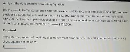 Applying the Fundamental Accounting Equation
On January 1, Huffer Corporation had total assets of $230,500, total liabilities of $84,200, common
stock of $83,700, and retained earnings of $62,600. During the year, Huffer had net income of
$42,750, declared and paid dividends of $11,900, and issued additional common stock for $13,100,
Huffer's total assets on December 31 were $230,500.
Required:
Calculate the amount of liabilities that Huffer must have on December 31 in order for the balance
sheet equation to balance.