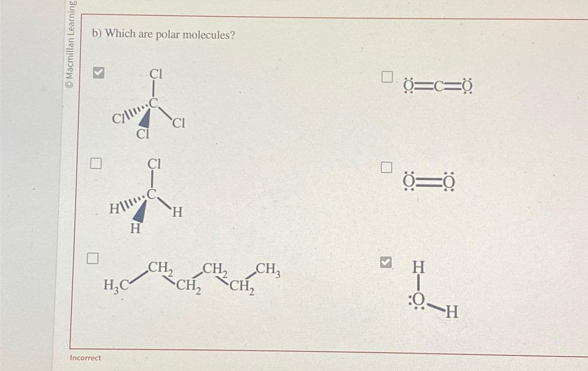 Macmillan Learning
Ⓒ
b) Which are polar molecules?
Incorrect
CI
C/C
CI
CI
H||!!!:C
H
CI
H
CH₂
H₂C CH₂ CH₂
CH₂ CH₂
3
Ở=c=0
0=0
H
0-H