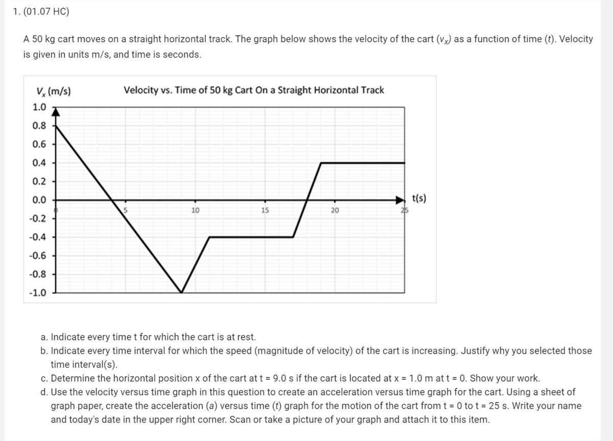 1. (01.07 HC)
A 50 kg cart moves on a straight horizontal track. The graph below shows the velocity of the cart (VX) as a function of time (t). Velocity
is given in units m/s, and time is seconds.
Vx (m/s)
Velocity vs. Time of 50 kg Cart On a Straight Horizontal Track
1.0
0.8
0.6
0.4
0.2
0.0
t(s)
10
15
20
-0.2
-0.4
-0.6
-0.8
-1.0
a. Indicate every time t for which the cart is at rest.
b. Indicate every time interval for which the speed (magnitude of velocity) of the cart is increasing. Justify why you selected those
time interval(s).
c. Determine the horizontal position x of the cart at t = 9.0 s if the cart is located at x = 1.0 m at t = 0. Show your work.
d. Use the velocity versus time graph in this question to create an acceleration versus time graph for the cart. Using a sheet of
graph paper, create the acceleration (a) versus time (t) graph for the motion of the cart from t = 0 to t = 25 s. Write your name
and today's date in the upper right corner. Scan or take a picture of your graph and attach it to this item.